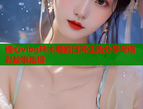 糖心vlog玲木君的日常生活分享与精彩故事集锦  第1张