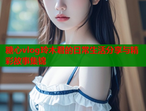 糖心vlog玲木君的日常生活分享与精彩故事集锦  第2张