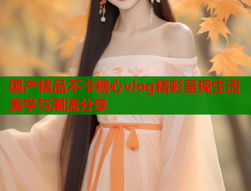 国产精品不卡糖心vlog精彩呈现生活美学与潮流分享  第1张