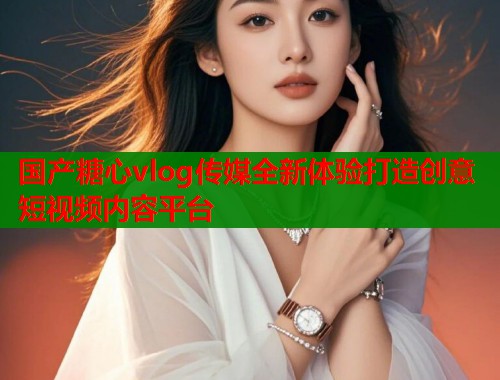 国产糖心vlog传媒全新体验打造创意短视频内容平台  第1张