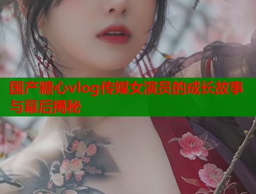 国产糖心vlog传媒女演员的成长故事与幕后揭秘  第1张