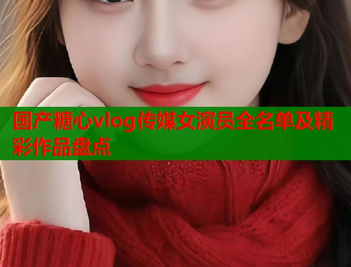国产糖心vlog传媒女演员全名单及精彩作品盘点  第1张