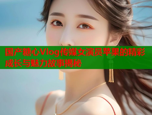 国产糖心Vlog传媒女演员苹果的精彩成长与魅力故事揭秘  第1张
