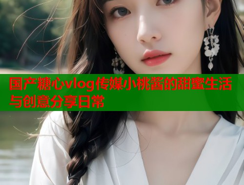 国产糖心vlog传媒小桃酱的甜蜜生活与创意分享日常  第2张