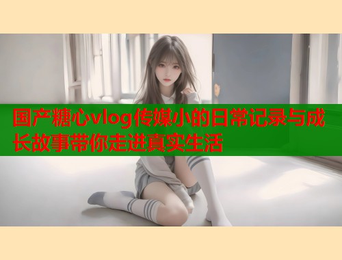 国产糖心vlog传媒小的日常记录与成长故事带你走进真实生活  第1张
