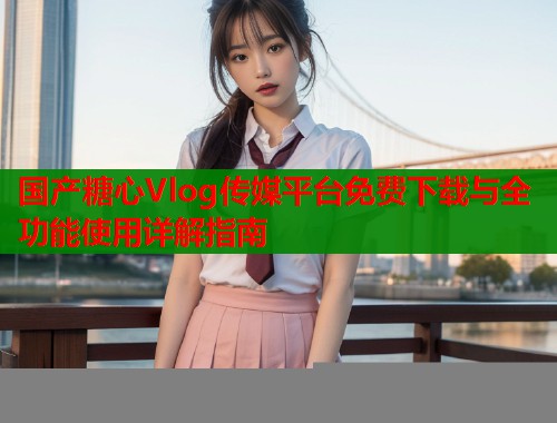国产糖心Vlog传媒平台免费下载与全功能使用详解指南  第1张