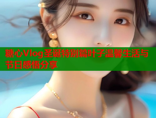 糖心Vlog圣诞特别篇叶子温馨生活与节日感悟分享  第2张