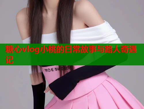 糖心vlog小桃的日常故事与路人奇遇记  第2张