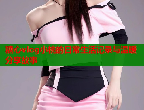 糖心vlog小桃的日常生活记录与温暖分享故事  第1张