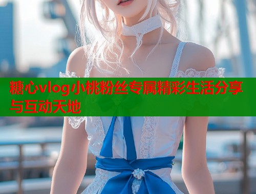 糖心vlog小桃粉丝专属精彩生活分享与互动天地  第1张