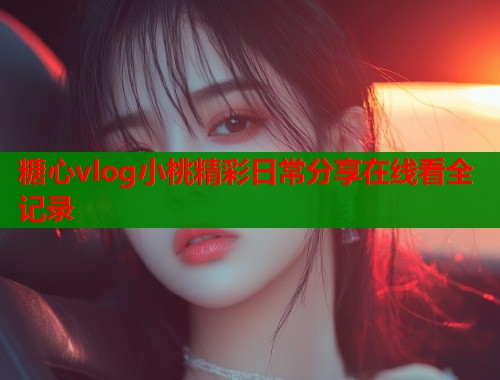 糖心vlog小桃精彩日常分享在线看全记录  第1张