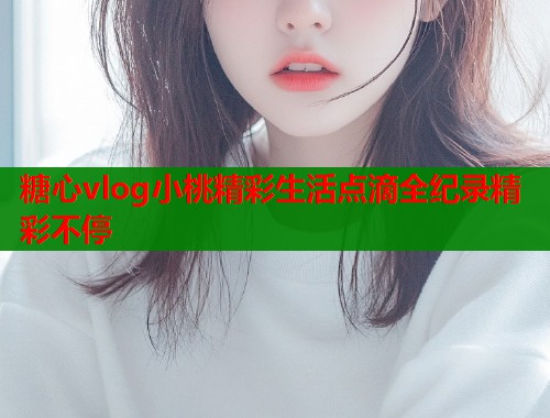 糖心vlog小桃精彩生活点滴全纪录精彩不停  第1张